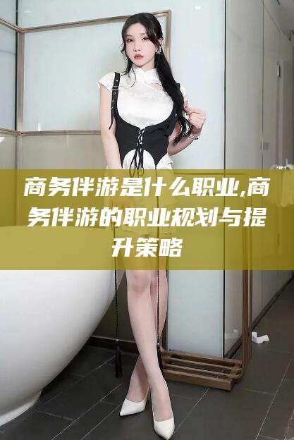 淮北商务伴游是什么职业,商务伴游的职业规划与提升策略