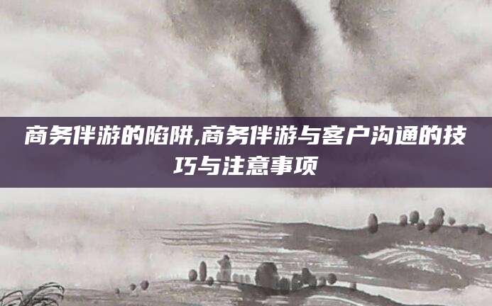 淮北商务伴游的陷阱,商务伴游与客户沟通的技巧与注意事项