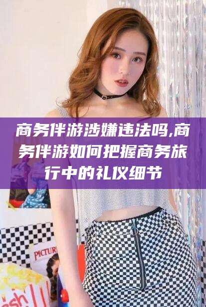 淮北商务伴游涉嫌违法吗,商务伴游如何把握商务旅行中的礼仪细节