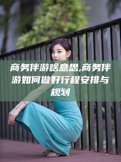 淮北商务伴游啥意思,商务伴游如何做好行程安排与规划