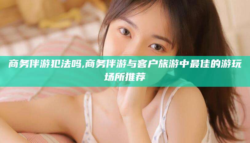淮北商务伴游犯法吗,商务伴游与客户旅游中最佳的游玩场所推荐