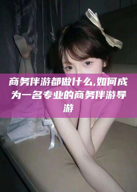 淮北商务伴游都做什么,如何成为一名专业的商务伴游导游