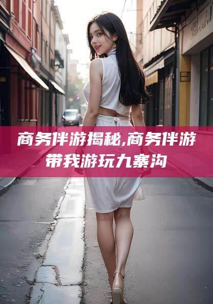 淮北商务伴游揭秘,商务伴游带我游玩九寨沟