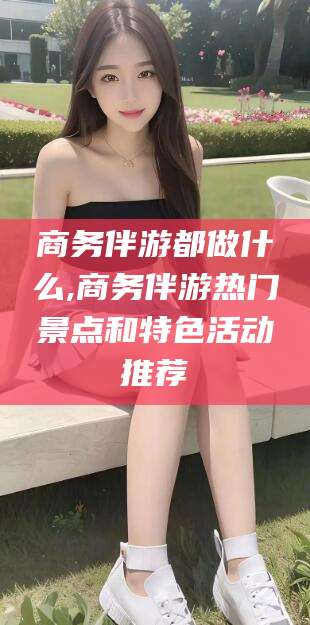 淮北商务伴游都做什么,商务伴游热门景点和特色活动推荐