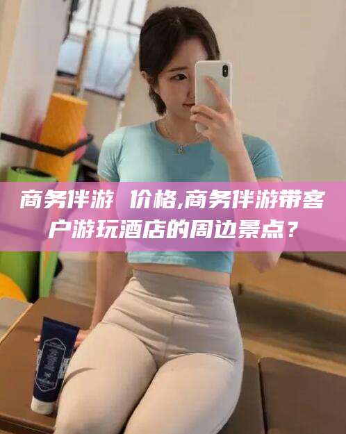 淮北商务伴游 价格,商务伴游带客户游玩酒店的周边景点？