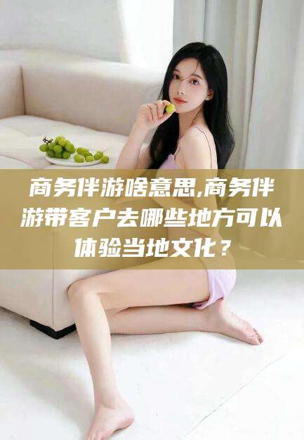 淮北商务伴游啥意思,商务伴游带客户去哪些地方可以体验当地文化？