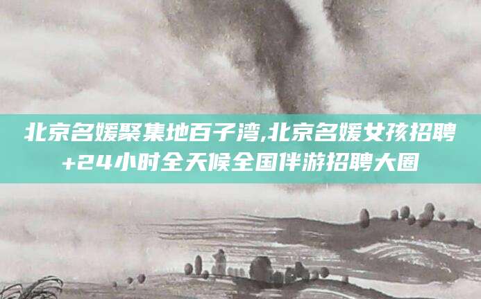 淮北北京名媛聚集地百子湾,北京名媛女孩招聘+24小时全天候全国伴游招聘大圈