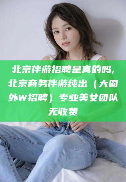 淮北北京伴游招聘是真的吗,北京商务伴游纯出（大圈外W招聘）专业美女团队无收费