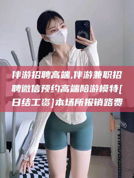 淮北伴游招聘高端,伴游兼职招聘微信预约高端陪游模特[日结工资]本场所报销路费