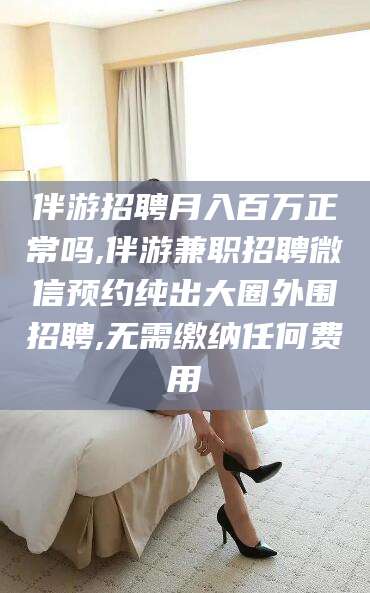 淮北伴游招聘月入百万正常吗,伴游兼职招聘微信预约纯出大圈外围招聘,无需缴纳任何费用