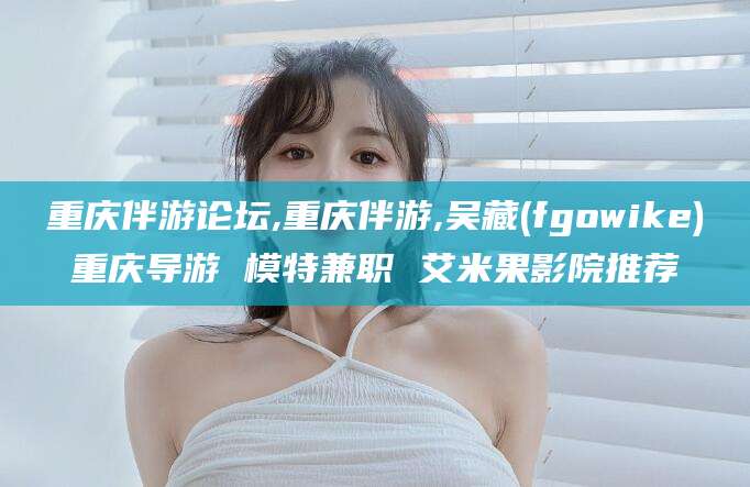 淮北重庆伴游论坛,重庆伴游,吴藏(fgowike)重庆导游 模特兼职 艾米果影院推荐