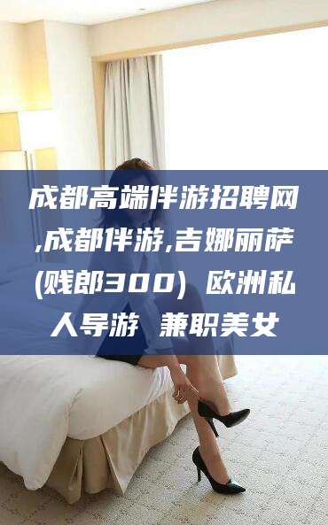 淮北成都高端伴游招聘网,成都伴游,吉娜丽萨(贱郎300) 欧洲私人导游 兼职美女