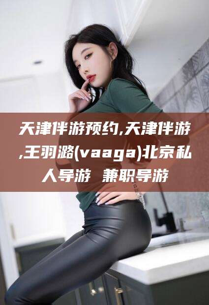 淮北天津伴游预约,天津伴游,王羽潞(vaaga)北京私人导游 兼职导游
