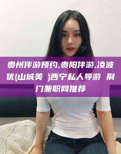 淮北贵州伴游预约,贵阳伴游,凌波优(山城美姫)西宁私人导游 荆门兼职网推荐