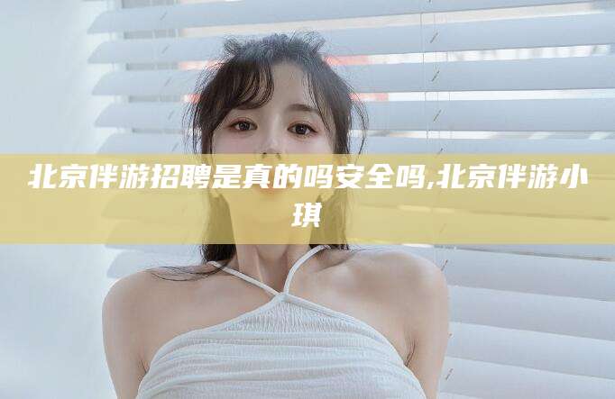 淮北北京伴游招聘是真的吗安全吗,北京伴游小琪