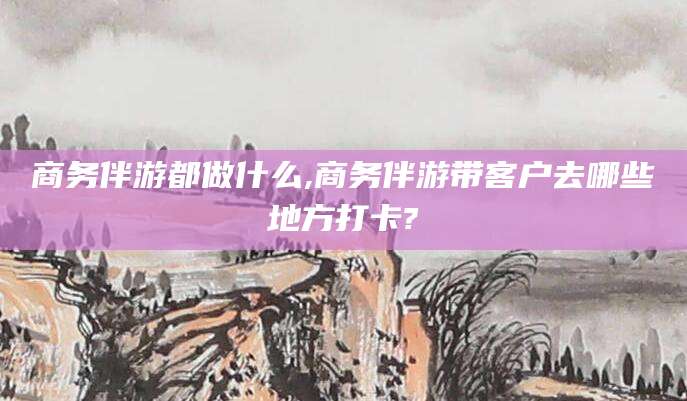 淮北商务伴游都做什么,商务伴游带客户去哪些地方打卡?