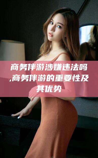 淮北商务伴游涉嫌违法吗,商务伴游的重要性及其优势