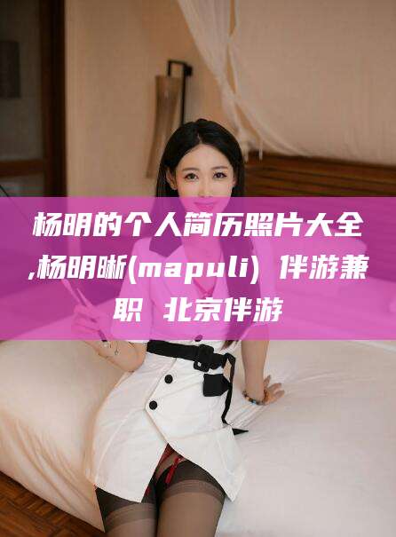 淮北杨明的个人简历照片大全,杨明晰(mapuli) 伴游兼职 北京伴游