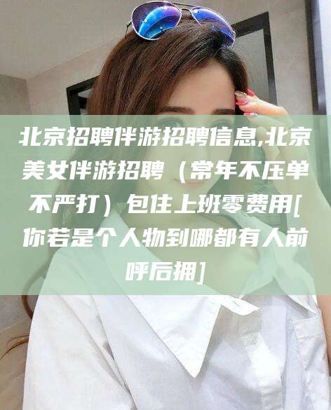 淮北北京招聘伴游招聘信息,北京美女伴游招聘（常年不压单不严打）包住上班零费用[你若是个人物到哪都有人前呼后拥]