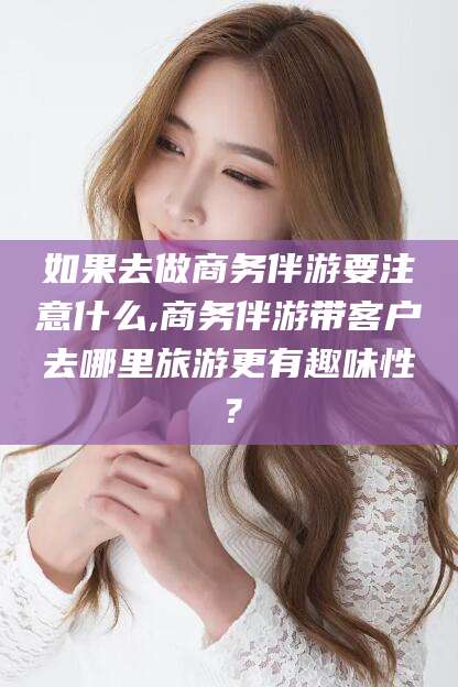 淮北如果去做商务伴游要注意什么,商务伴游带客户去哪里旅游更有趣味性？