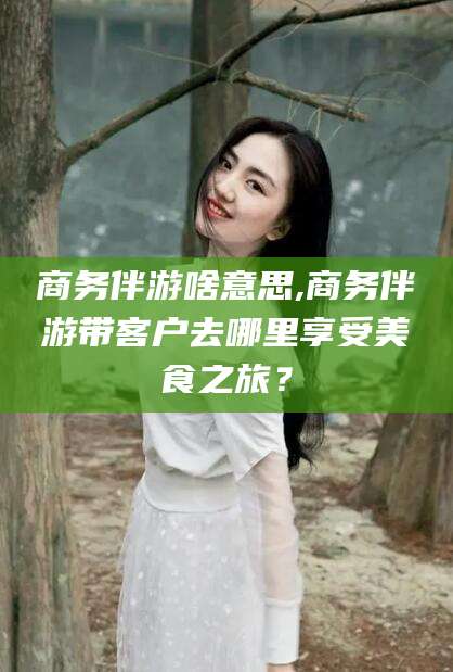 淮北商务伴游啥意思,商务伴游带客户去哪里享受美食之旅？