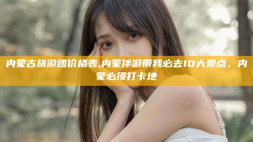 淮北内蒙古旅游团价格表,内蒙伴游带我必去10大景点，内蒙必须打卡地
