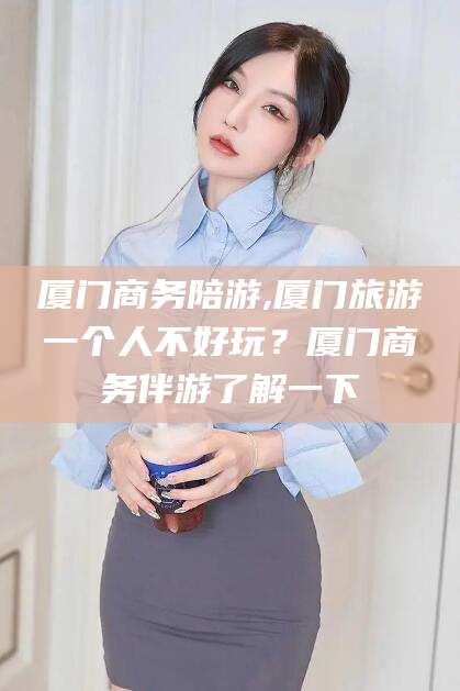 淮北厦门商务陪游,厦门旅游一个人不好玩？厦门商务伴游了解一下