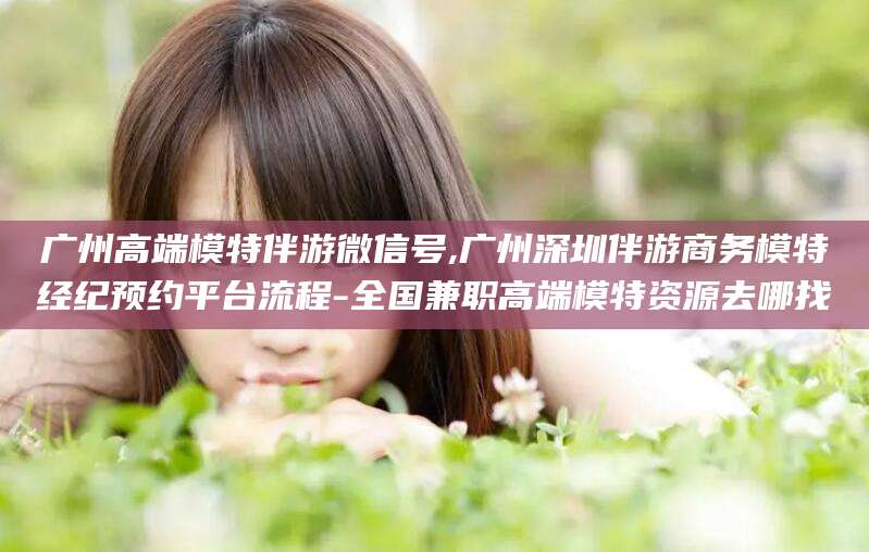淮北广州高端模特伴游微信号,广州深圳伴游商务模特经纪预约平台流程-全国兼职高端模特资源去哪找