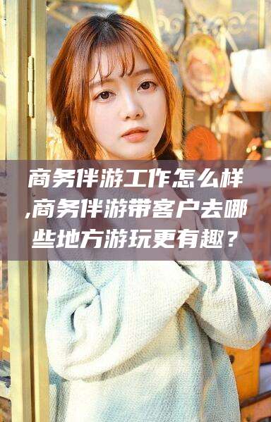 淮北商务伴游工作怎么样,商务伴游带客户去哪些地方游玩更有趣？