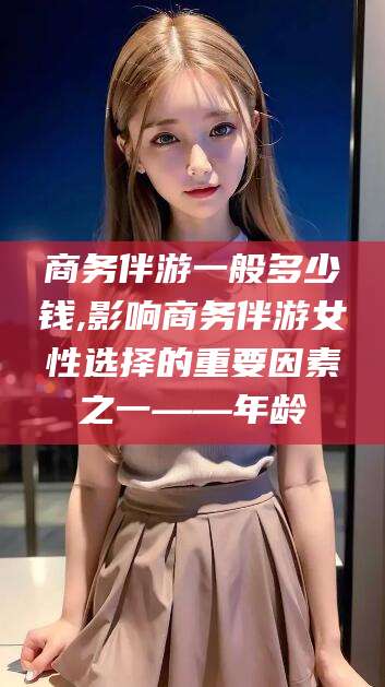 淮北商务伴游一般多少钱,影响商务伴游女性选择的重要因素之一——年龄