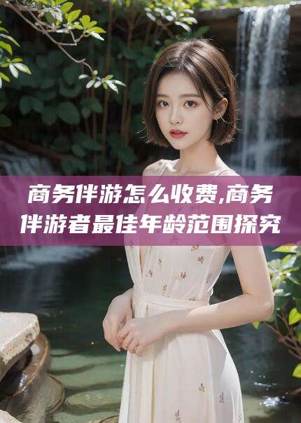 淮北商务伴游怎么收费,商务伴游者最佳年龄范围探究