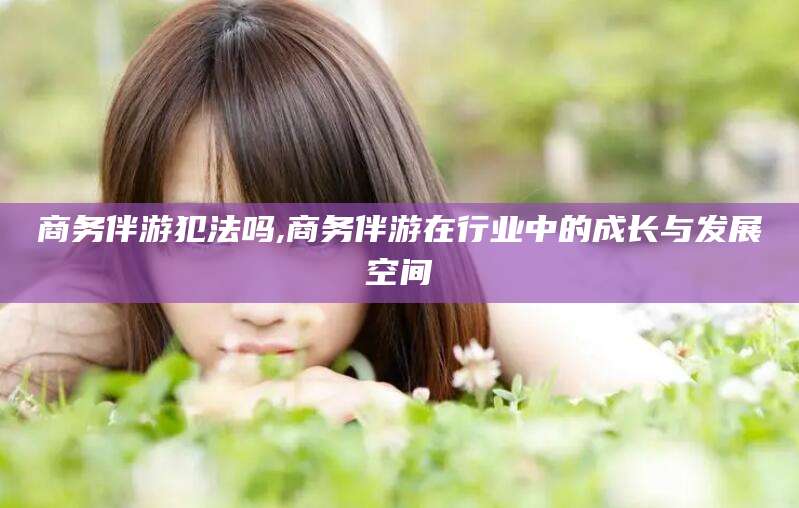 淮北商务伴游犯法吗,商务伴游在行业中的成长与发展空间