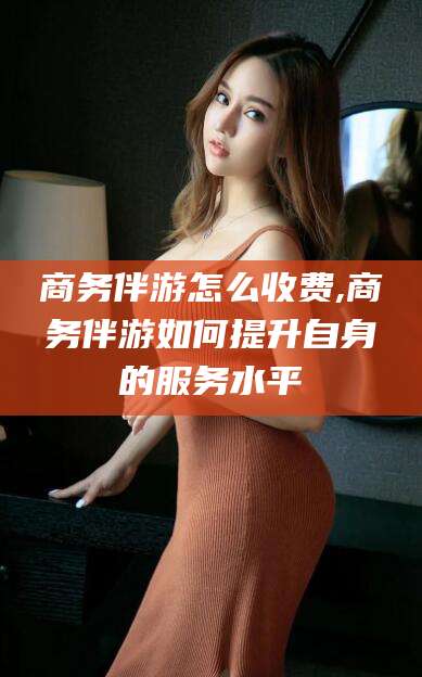 淮北商务伴游怎么收费,商务伴游如何提升自身的服务水平