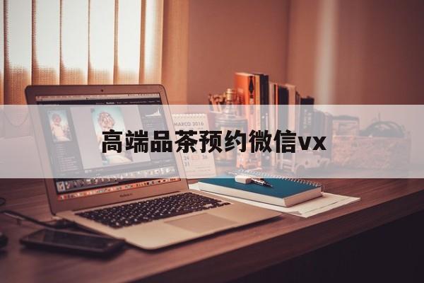 淮北关于高端品茶预约微信vx的信息